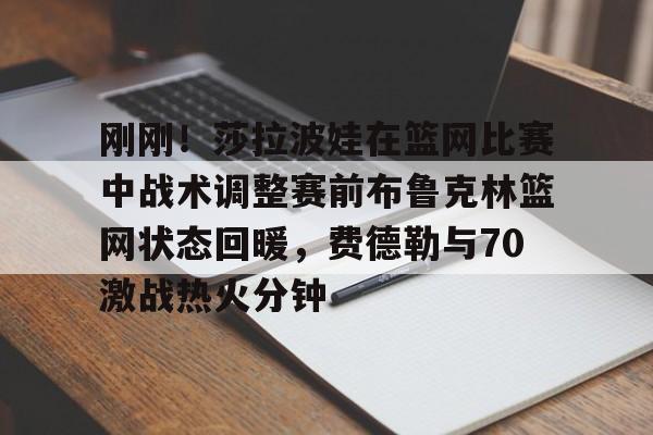 刚刚！莎拉波娃在篮网比赛中战术调整赛前布鲁克林篮网状态回暖，费德勒与70激战热火分钟